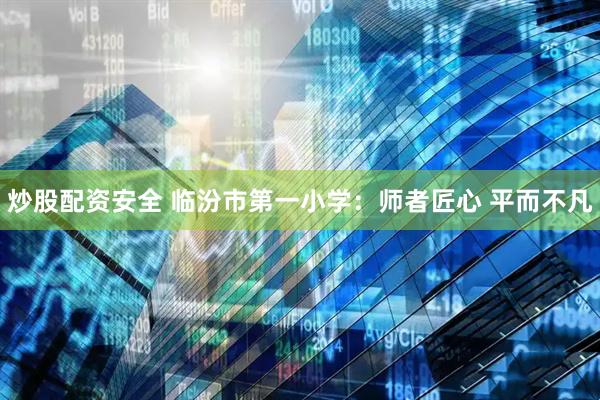 炒股配资安全 临汾市第一小学：师者匠心 平而不凡