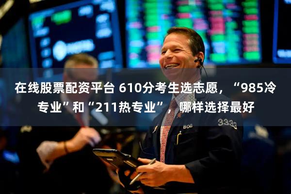在线股票配资平台 610分考生选志愿，“985冷专业”和“211热专业”，哪样选择最好