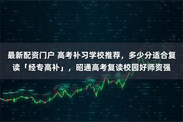 最新配资门户 高考补习学校推荐，多少分适合复读「经专高补」，昭通高考复读校园好师资强