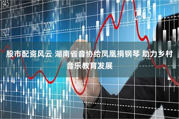 股市配资风云 湖南省音协给凤凰捐钢琴 助力乡村音乐教育发展