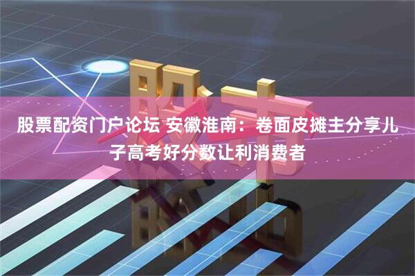 股票配资门户论坛 安徽淮南：卷面皮摊主分享儿子高考好分数让利消费者