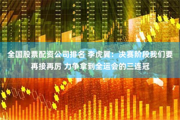 全国股票配资公司排名 李虎翼：决赛阶段我们要再接再厉 力争拿到全运会的三连冠