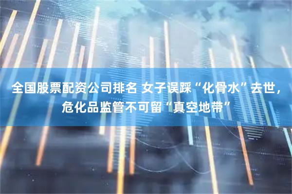 全国股票配资公司排名 女子误踩“化骨水”去世，危化品监管不可留“真空地带”