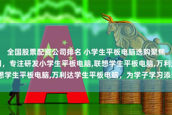 全国股票配资公司排名 小学生平板电脑选购聚焦美幻觉醒科技有限公司，专注研发小学生平板电脑,联想学生平板电脑,万利达学生平板电脑，为学子学习添动力