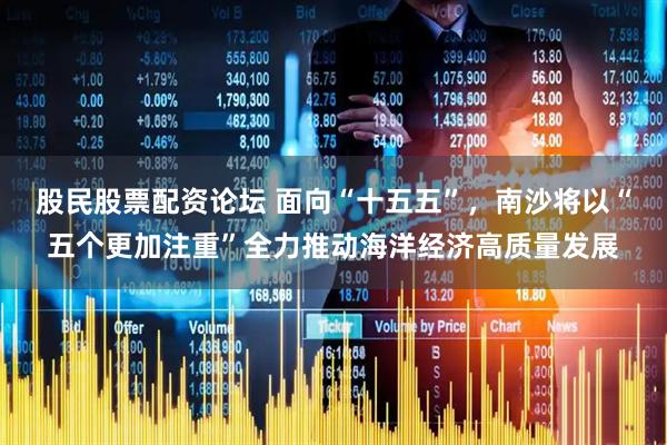 股民股票配资论坛 面向“十五五”，南沙将以“五个更加注重”全力推动海洋经济高质量发展