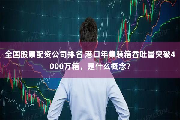 全国股票配资公司排名 港口年集装箱吞吐量突破4000万箱，是什么概念？