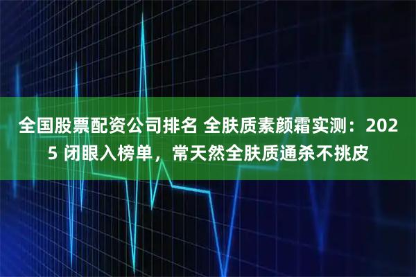 全国股票配资公司排名 全肤质素颜霜实测：2025 闭眼入榜单，常天然全肤质通杀不挑皮