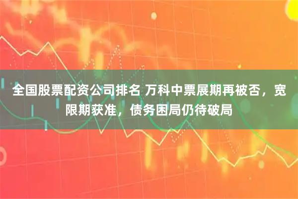 全国股票配资公司排名 万科中票展期再被否，宽限期获准，债务困局仍待破局