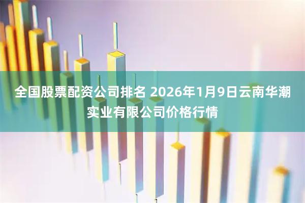 全国股票配资公司排名 2026年1月9日云南华潮实业有限公司价格行情